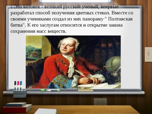 1. Это человек - великий русский ученый, впервые разработал способ получения цветных стекол. Вместе со своими учениками создал из них панораму 
