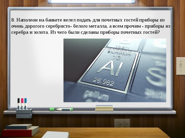 8. Наполеон на банкете велел подать для почетных гостей приборы из очень дорогого серебристо- белого металла, а всем прочим - приборы из серебра и золота. Из чего были сделаны приборы почетных гостей? 