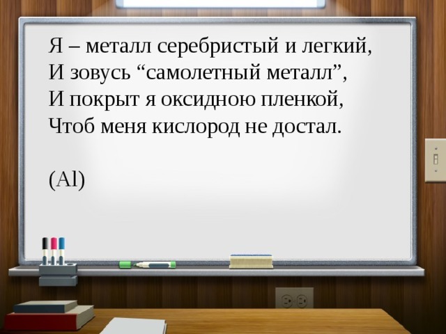 Я – металл серебристый и легкий,  И зовусь “самолетный металл”,  И покрыт я оксидною пленкой,  Чтоб меня кислород не достал. (Al) 