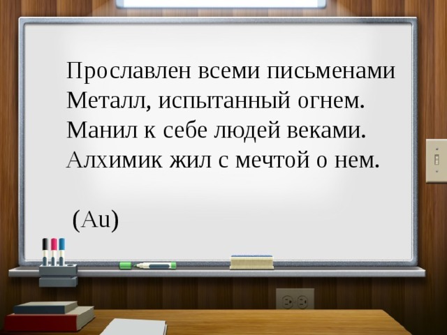 Прославлен всеми письменами  Металл, испытанный огнем.  Манил к себе людей веками.  Алхимик жил с мечтой о нем.  (Au) 