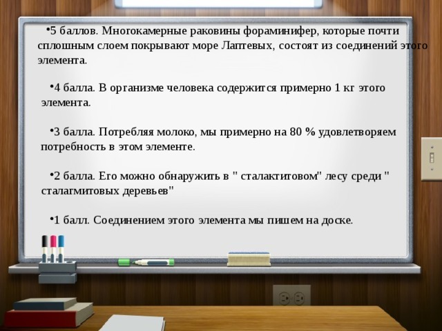 5 баллов. Многокамерные раковины фораминифер, которые почти сплошным слоем покрывают море Лаптевых, состоят из соединений этого элемента. 4 балла. В организме человека содержится примерно 1 кг этого элемента. 3 балла. Потребляя молоко, мы примерно на 80 % удовлетворяем потребность в этом элементе. 2 балла. Его можно обнаружить в 