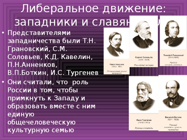 Либеральное движение: западники и славянофилы Представителями западничества были Т.Н. Грановский, С.М. Соловьев, К.Д. Кавелин, П.Н.Анненков, В.П.Боткин, И.С. Тургенев Они считали, что роль России в том, чтобы примкнуть к Западу и образовать вместе с ним единую общечеловеческую культурную семью 