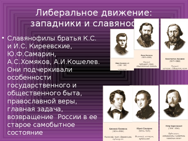 Либеральное движение: западники и славянофилы Славянофилы братья К.С. и И.С. Киреевские, Ю.Ф.Самарин, А.С.Хомяков, А.И.Кошелев. Они подчеркивали особенности государственного и общественного быта, православной веры, главная задача, возвращение России в ее старое самобытное состояние 