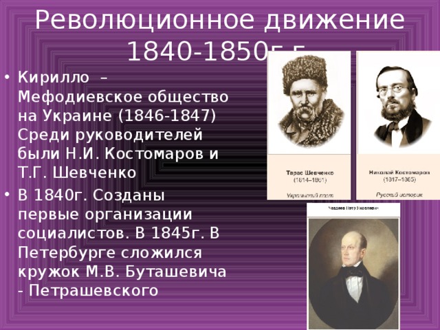 Революционное движение 1840-1850г.г. Кирилло – Мефодиевское общество на Украине (1846-1847) Среди руководителей были Н.И. Костомаров и Т.Г. Шевченко В 1840г. Созданы первые организации социалистов. В 1845г. В Петербурге сложился кружок М.В. Буташевича - Петрашевского 