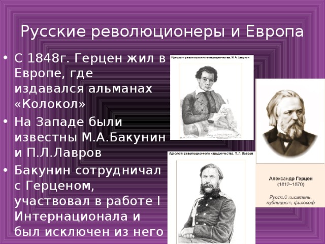 Русские революционеры и Европа С 1848г. Герцен жил в Европе, где издавался альманах «Колокол» На Западе были известны М.А.Бакунин и П.Л.Лавров Бакунин сотрудничал с Герценом, участвовал в работе I Интернационала и был исключен из него 