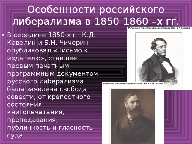 Особенности российского либерализма в 1850-1860 –х гг. В середине 1850-х г. К.Д. Кавелин и Б.Н. Чичерин опубликовал «Письмо к издателю», ставшее первым печатным программным документом русского либерализма: была заявлена свобода совести, от крепостного состояния, книгопечатания, преподавания, публичность и гласность суда 