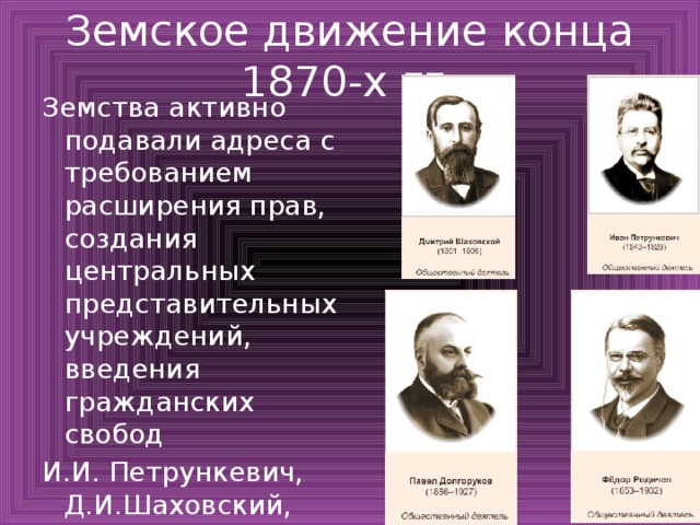 Земское движение конца 1870-х гг. Земства активно подавали адреса с требованием расширения прав, создания центральных представительных учреждений, введения гражданских свобод И.И. Петрункевич, Д.И.Шаховский, Ф.И.Родичев, П.А. Долгоруков начали нелегальную борьбу за свободы 
