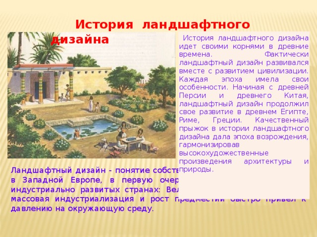                    История ландшафтного дизайна  История ландшафтного дизайна идет своими корнями в древние времена. Фактически ландшафтный дизайн развивался вместе с развитием цивилизации. Каждая эпоха имела свои особенности. Начиная с древней Персии и древнего Китая, ландшафтный дизайн продолжил свое развитие в древнем Египте, Риме, Греции. Качественный прыжок в истории ландшафтного дизайна дала эпоха возрождения, гармонизировав высокохудожественные произведения архитектуры и природы.   Ландшафтный дизайн - понятие собственно XX века. Термин возник в Западной Европе, в первую очередь в густо населенных и индустриально развитых странах: Великобритания, Германия, где массовая индустриализация и рост предместий быстро привел к давлению на окружающую среду. 