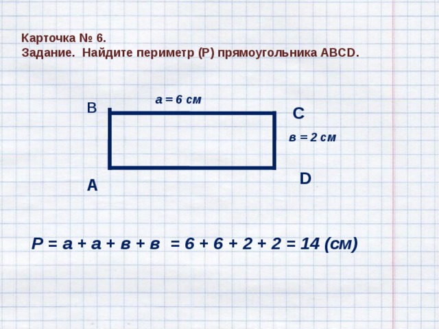 Карточка № 6. Задание. Найдите периметр (Р) прямоугольника АВС D . а = 6 см В С в = 2 см D А Р = а + а + в + в = 6 + 6 + 2 + 2 = 14 (см) 