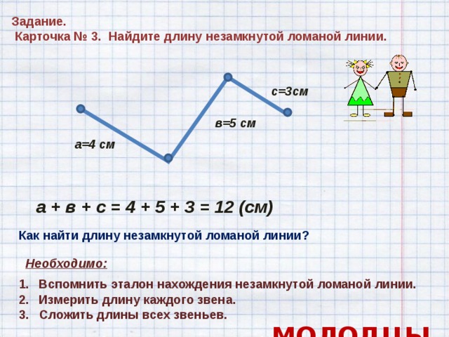 Задание.  Карточка № 3. Найдите длину незамкнутой ломаной линии.  с=3см в=5 см а=4 см а + в + с = 4 + 5 + 3 = 12 (см) Как найти длину незамкнутой ломаной линии? Необходимо:  Вспомнить эталон нахождения незамкнутой ломаной линии.  Измерить длину каждого звена. 3. Сложить длины всех звеньев.  МОЛОДЦЫ! 