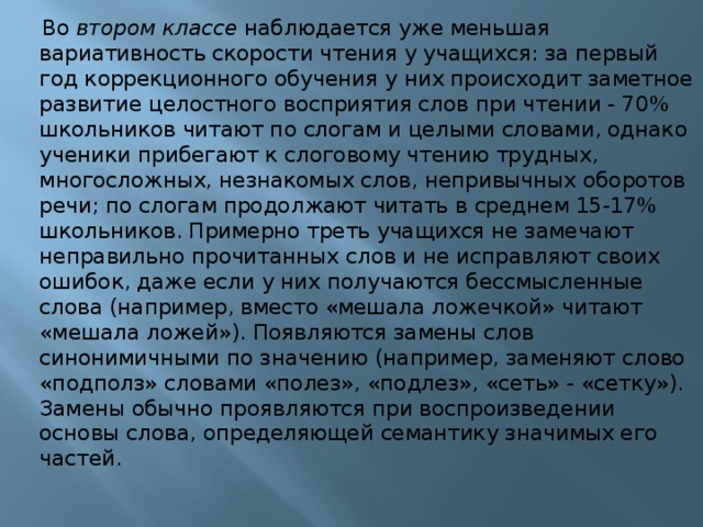  Во втором классе наблюдается уже меньшая вариативность скорости чтения у учащихся: за первый год коррекционного обучения у них происходит заметное развитие целостного восприятия слов при чтении - 70% школьников читают по слогам и целыми словами, однако ученики прибегают к слоговому чтению трудных, многосложных, незнакомых слов, непривычных оборотов речи; по слогам продолжают читать в среднем 15-17% школьников. Примерно треть учащихся не замечают неправильно прочитанных слов и не исправляют своих ошибок, даже если у них получаются бессмысленные слова (например, вместо «мешала ложечкой» читают «мешала ложей»). Появляются замены слов синонимичными по значению (например, заменяют слово «подполз» словами «полез», «подлез», «сеть» - «сетку»). Замены обычно проявляются при воспроизведении основы слова, определяющей семантику значимых его частей.    