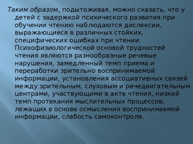 Таким образом , подытоживая, можно сказать, что у детей с задержкой психического развития при обучении чтению наблюдаются дислексии, выражающиеся в различных стойких, специфических ошибках при чтении. Психофизиологической основой трудностей чтения являются разнообразные речевые нарушения, замедленный темп приема и переработки зрительно воспринимаемой информации, установления ассоциативных связей между зрительным, слуховым и речедвигательным центрами, участвующими в акте чтения, низкий темп протекания мыслительных процессов, лежащих в основе осмысления воспринимаемой информации, слабость самоконтроля.    