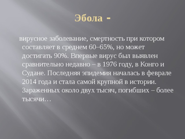 Эбола -  вирусное заболевание, смертность при котором составляет в среднем 60–65%, но может достигать 90%. Впервые вирус был выявлен сравнительно недавно – в 1976 году, в Конго и Судане. Последняя эпидемия началась в феврале 2014 года и стала самой крупной в истории. Зараженных около двух тысяч, погибших – более тысячи… 