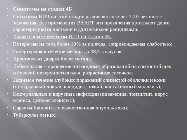 Симптомы на стадии 4Б Симптомы ВИЧ на этой стадии развиваются через 7-10 лет после заражения. Без применения ВААРТ эти проявления протекают долго, характеризуются частыми и длительными рецидивами. Характерные симптомы ВИЧ на стадии 4Б: Потеря массы тела более 10% за полгода, сопровождаемая слабостью; Гипертермия в течение месяца до 38,5 градусов; Хроническая диарея более месяца; Лейкоплакия – появление нитевидных образований на слизистой щек и боковой поверхности языка, разрастание сосочков; Затяжное течение глубоких поражений слизистой оболочки и кожи (пузырьковый лишай, кандидоз, лишай, контагиозный моллюск); Бактериальные и вирусные инфекции (пневмония, тонзиллит, вирус герпеса, цитомегаловирус); Саркома Капоши – злокачественная опухоль кожи; Туберкулез легких. 