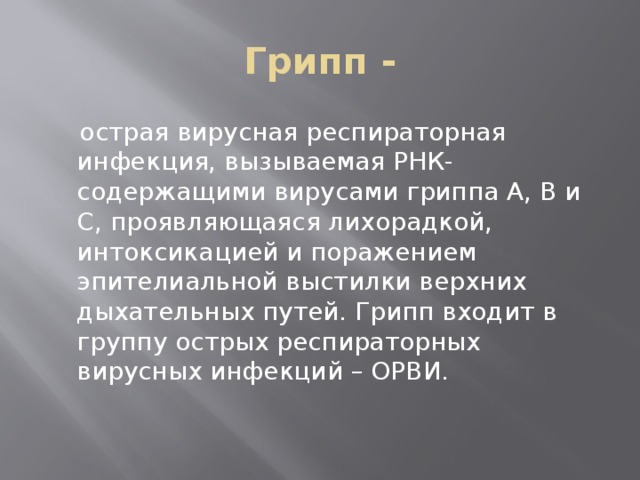 Грипп -  острая вирусная респираторная инфекция, вызываемая РНК-содержащими вирусами гриппа А, В и С, проявляющаяся лихорадкой, интоксикацией и поражением эпителиальной выстилки верхних дыхательных путей. Грипп входит в группу острых респираторных вирусных инфекций – ОРВИ.   