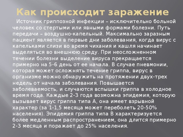 Как происходит заражение  Источник гриппозной инфекции – исключительно больной человек со стертыми или явными формами болезни. Путь передачи – воздушно-капельный. Максимально заразным пациент является в первые дни заболевания, когда вирус с капельками слизи во время чихания и кашля начинает выделяться во внешнюю среду. При неосложненном течении болезни выделение вируса прекращается примерно на 5-6 день от ее начала. В случае пневмонии, которая может осложнять течение гриппа, вирус в организме можно обнаружить на протяжении двух-трех недель от начала заболевания. Повышается заболеваемость, и случаются вспышки гриппа в холодное время года. Каждые 2-3 года возможна эпидемия, которую вызывает вирус гриппа типа А, она имеет взрывной характер (за 1-1,5 месяца может переболеть 20-50% населения). Эпидемия гриппа типа В характеризуется более медленным распространением, она длится примерно 2-3 месяца и поражает до 25% населения. 