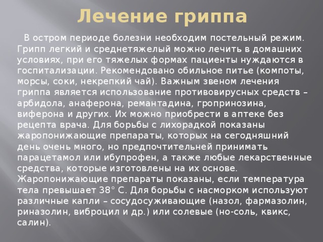 Лечение гриппа  В остром периоде болезни необходим постельный режим. Грипп легкий и среднетяжелый можно лечить в домашних условиях, при его тяжелых формах пациенты нуждаются в госпитализации. Рекомендовано обильное питье (компоты, морсы, соки, некрепкий чай). Важным звеном лечения гриппа является использование противовирусных средств – арбидола, анаферона, ремантадина, гропринозина, виферона и других. Их можно приобрести в аптеке без рецепта врача. Для борьбы с лихорадкой показаны жаропонижающие препараты, которых на сегодняшний день очень много, но предпочтительней принимать парацетамол или ибупрофен, а также любые лекарственные средства, которые изготовлены на их основе. Жаропонижающие препараты показаны, если температура тела превышает 38° С. Для борьбы с насморком используют различные капли – сосудосуживающие (назол, фармазолин, риназолин, виброцил и др.) или солевые (но-соль, квикс, салин).   