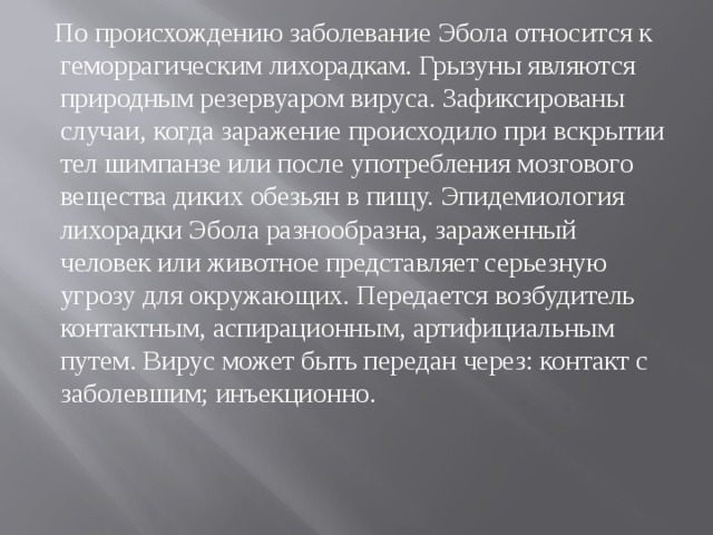  По происхождению заболевание Эбола относится к геморрагическим лихорадкам. Грызуны являются природным резервуаром вируса. Зафиксированы случаи, когда заражение происходило при вскрытии тел шимпанзе или после употребления мозгового вещества диких обезьян в пищу. Эпидемиология лихорадки Эбола разнообразна, зараженный человек или животное представляет серьезную угрозу для окружающих. Передается возбудитель контактным, аспирационным, артифициальным путем. Вирус может быть передан через: контакт с заболевшим; инъекционно.   