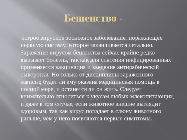 Бешенство -  острое вирусное зоонозное заболевание, поражающее нервную систему, которое заканчивается летально. Заражение вирусом бешенства сейчас крайне редко вызывает болезнь, так как для спасения инфицированных применяется вакцинация и введение антирабической сыворотки. Но только от дисциплины зараженного зависит, будет ли ему оказана медицинская помощь в полной мере, и останется ли он жить. Следует внимательно относиться к укусам любых млекопитающих, и даже в том случае, если животное внешне выглядит здоровым, так как вирус попадает в слюну животного раньше, чем у него появляются первые симптомы. 