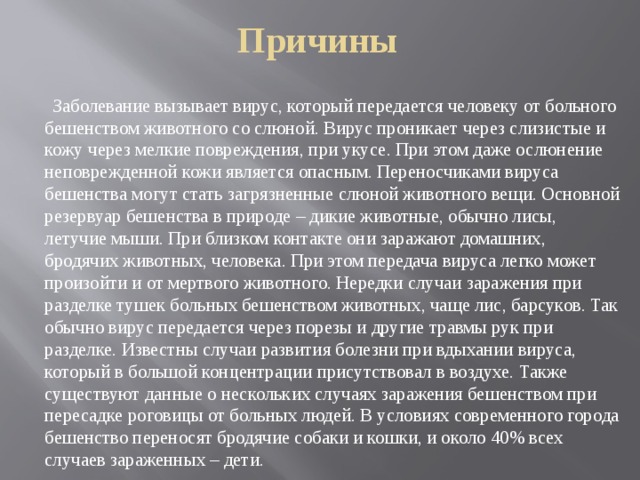 Причины  Заболевание вызывает вирус, который передается человеку от больного бешенством животного со слюной. Вирус проникает через слизистые и кожу через мелкие повреждения, при укусе. При этом даже ослюнение неповрежденной кожи является опасным. Переносчиками вируса бешенства могут стать загрязненные слюной животного вещи. Основной резервуар бешенства в природе – дикие животные, обычно лисы, летучие мыши. При близком контакте они заражают домашних, бродячих животных, человека. При этом передача вируса легко может произойти и от мертвого животного. Нередки случаи заражения при разделке тушек больных бешенством животных, чаще лис, барсуков. Так обычно вирус передается через порезы и другие травмы рук при разделке. Известны случаи развития болезни при вдыхании вируса, который в большой концентрации присутствовал в воздухе. Также существуют данные о нескольких случаях заражения бешенством при пересадке роговицы от больных людей. В условиях современного города бешенство переносят бродячие собаки и кошки, и около 40% всех случаев зараженных – дети. 