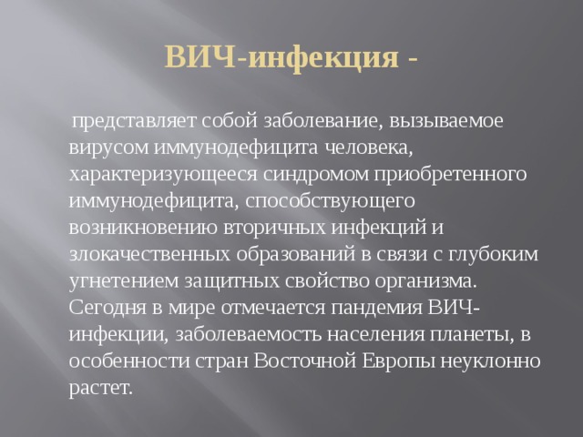 ВИЧ-инфекция -  представляет собой заболевание, вызываемое вирусом иммунодефицита человека, характеризующееся синдромом приобретенного иммунодефицита, способствующего возникновению вторичных инфекций и злокачественных образований в связи с глубоким угнетением защитных свойство организма. Сегодня в мире отмечается пандемия ВИЧ-инфекции, заболеваемость населения планеты, в особенности стран Восточной Европы неуклонно растет. 