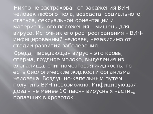  Никто не застрахован от заражения ВИЧ, человек любого пола, возраста, социального статуса, сексуальной ориентации и материального положения – мишень для вируса. Источник его распространения – ВИЧ-инфицированный человек, независимо от стадии развития заболевания.  Среда, передающая вирус – это кровь, сперма, грудное молоко, выделения из влагалища, спинномозговая жидкость, то есть биологические жидкости организма человека. Воздушно-капельным путем получить ВИЧ невозможно. Инфицирующая доза – не менее 10 тысяч вирусных частиц, попавших в кровоток. 