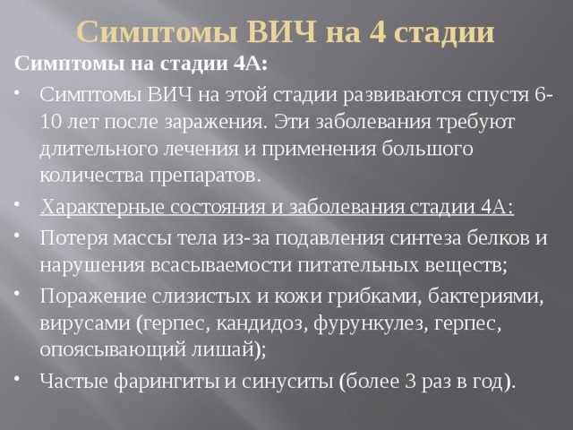 Симптомы ВИЧ на 4 стадии Симптомы на стадии 4А: Симптомы ВИЧ на этой стадии развиваются спустя 6-10 лет после заражения. Эти заболевания требуют длительного лечения и применения большого количества препаратов. Характерные состояния и заболевания стадии 4А: Потеря массы тела из-за подавления синтеза белков и нарушения всасываемости питательных веществ; Поражение слизистых и кожи грибками, бактериями, вирусами (герпес, кандидоз, фурункулез, герпес, опоясывающий лишай); Частые фарингиты и синуситы (более 3 раз в год). 