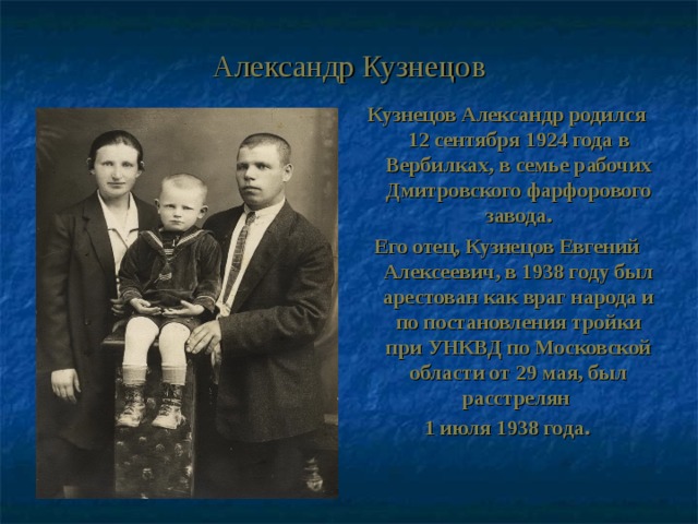 Александр Кузнецов Кузнецов Александр родился 12 сентября 1924 года в Вербилках, в семье рабочих Дмитровского фарфорового завода. Его отец, Кузнецов Евгений Алексеевич, в 1938 году был арестован как враг народа и по постановления тройки при УНКВД по Московской области от 29 мая, был расстрелян 1 июля 1938 года. 