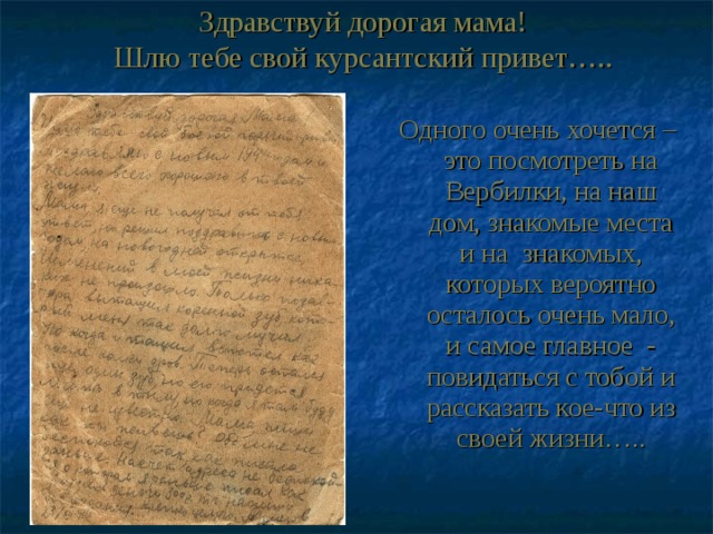Здравствуй дорогая мама!  Шлю тебе свой курсантский привет….. Одного очень хочется – это посмотреть на Вербилки, на наш дом, знакомые места и на знакомых, которых вероятно осталось очень мало, и самое главное - повидаться с тобой и рассказать кое-что из своей жизни….. 