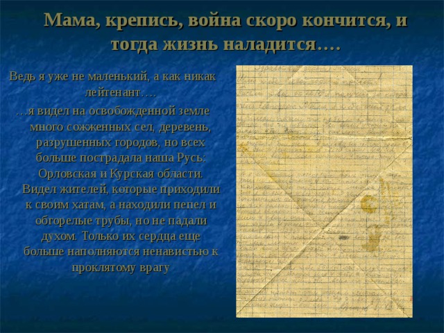 Мама, крепись, война скоро кончится, и тогда жизнь наладится…. Ведь я уже не маленький, а как никак лейтенант…. … я видел на освобожденной земле много сожженных сел, деревень, разрушенных городов, но всех больше пострадала наша Русь: Орловская и Курская области. Видел жителей, которые приходили к своим хатам, а находили пепел и обгорелые трубы, но не падали духом. Только их сердца еще больше наполняются ненавистью к проклятому врагу 
