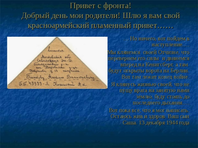 Привет с фронта!  Добрый день мои родители! Шлю я вам свой красноармейский пламенный привет…… … Но ничего, вот пойдем в наступление….  Мы клянемся своей Отчизне, что перевернем его силы и двинемся вперед на Кенигсберг, а там будут открыты ворота на Берлин. Вот там лежит конец войне. Я клянусь жизнью своей, что не пущу врага на занятую нами землю, буду стоять до последнего дыхания…. Вот пока все, что я мог написать. Остаюсь жив и здоров. Ваш сын Саша. 13 декабря 1944 года 