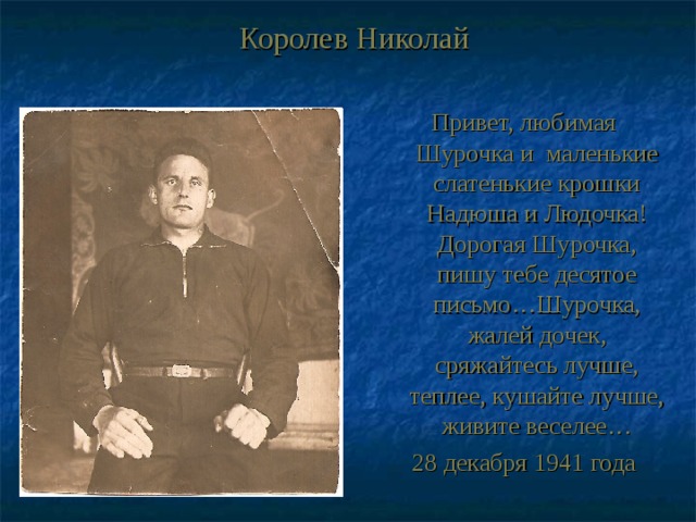 Королев Николай Привет, любимая Шурочка и маленькие слатенькие крошки Надюша и Людочка! Дорогая Шурочка, пишу тебе десятое письмо…Шурочка, жалей дочек, сряжайтесь лучше, теплее, кушайте лучше, живите веселее… 28 декабря 1941 года 