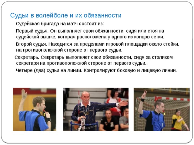 Судьи в волейболе и их обязанности  Судейская бригада на матч состоит из:  Первый судья. Он выполняет свои обязанности, сидя или стоя на судейской вышке, которая расположена у одного из концов сетки.  Второй судья. Находится за пределами игровой площадки около стойки, на противоположной стороне от первого судьи.  Секретарь. Секретарь выполняет свои обязанности, сидя за столиком секретаря на противоположной стороне от первого судьи.  Четыре (два) судьи на линии. Контролируют боковую и лицевую линии.    