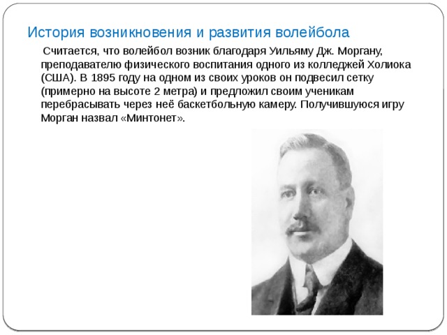 История возникновения и развития волейбола  Считается, что волейбол возник благодаря Уильяму Дж. Моргану, преподавателю физического воспитания одного из колледжей Холиока (США). В 1895 году на одном из своих уроков он подвесил сетку (примерно на высоте 2 метра) и предложил своим ученикам перебрасывать через неё баскетбольную камеру. Получившуюся игру Морган назвал «Минтонет».     