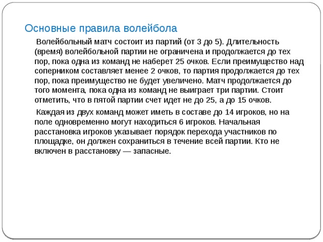 Основные правила волейбола  Волейбольный матч состоит из партий (от 3 до 5). Длительность (время) волейбольной партии не ограничена и продолжается до тех пор, пока одна из команд не наберет 25 очков. Если преимущество над соперником составляет менее 2 очков, то партия продолжается до тех пор, пока преимущество не будет увеличено. Матч продолжается до того момента, пока одна из команд не выиграет три партии. Стоит отметить, что в пятой партии счет идет не до 25, а до 15 очков.  Каждая из двух команд может иметь в составе до 14 игроков, но на поле одновременно могут находиться 6 игроков. Начальная расстановка игроков указывает порядок перехода участников по площадке, он должен сохраниться в течение всей партии. Кто не включен в расстановку — запасные.   