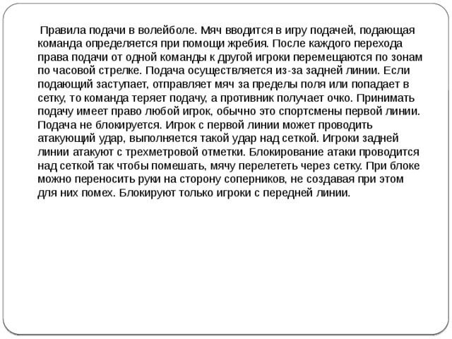 Правила подачи в волейболе. Мяч вводится в игру подачей, подающая команда определяется при помощи жребия. После каждого перехода права подачи от одной команды к другой игроки перемещаются по зонам по часовой стрелке. Подача осуществляется из-за задней линии. Если подающий заступает, отправляет мяч за пределы поля или попадает в сетку, то команда теряет подачу, а противник получает очко. Принимать подачу имеет право любой игрок, обычно это спортсмены первой линии. Подача не блокируется. Игрок с первой линии может проводить атакующий удар, выполняется такой удар над сеткой. Игроки задней линии атакуют с трехметровой отметки. Блокирование атаки проводится над сеткой так чтобы помешать, мячу перелететь через сетку. При блоке можно переносить руки на сторону соперников, не создавая при этом для них помех. Блокируют только игроки с передней линии.     
