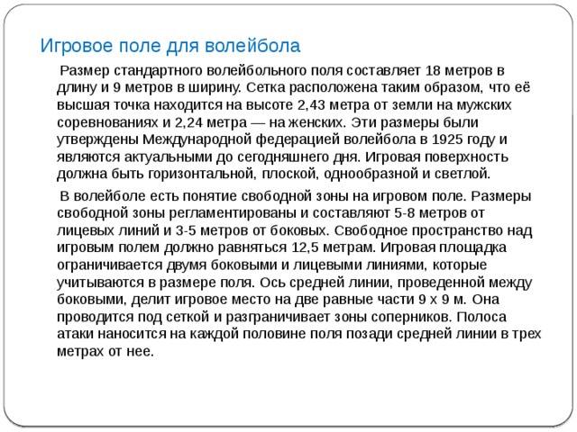 Игровое поле для волейбола  Размер стандартного волейбольного поля составляет 18 метров в длину и 9 метров в ширину. Сетка расположена таким образом, что её высшая точка находится на высоте 2,43 метра от земли на мужских соревнованиях и 2,24 метра — на женских. Эти размеры были утверждены Международной федерацией волейбола в 1925 году и являются актуальными до сегодняшнего дня. Игровая поверхность должна быть горизонтальной, плоской, однообразной и светлой.  В волейболе есть понятие свободной зоны на игровом поле. Размеры свободной зоны регламентированы и составляют 5-8 метров от лицевых линий и 3-5 метров от боковых. Свободное пространство над игровым полем должно равняться 12,5 метрам. Игровая площадка ограничивается двумя боковыми и лицевыми линиями, которые учитываются в размере поля. Ось средней линии, проведенной между боковыми, делит игровое место на две равные части 9 х 9 м. Она проводится под сеткой и разграничивает зоны соперников. Полоса атаки наносится на каждой половине поля позади средней линии в трех метрах от нее. 