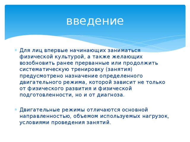 введение Для лиц впервые начинающих заниматься физической культурой, а также желающих возобновить ранее прерванные или продолжить систематическую тренировку (занятия) предусмотрено назначение определенного двигательного режима, которой зависит не только от физического развития и физической подготовленности, но и от диагноза. Двигательные режимы отличаются основной направленностью, объемом используемых нагрузок, условиями проведения занятий. 