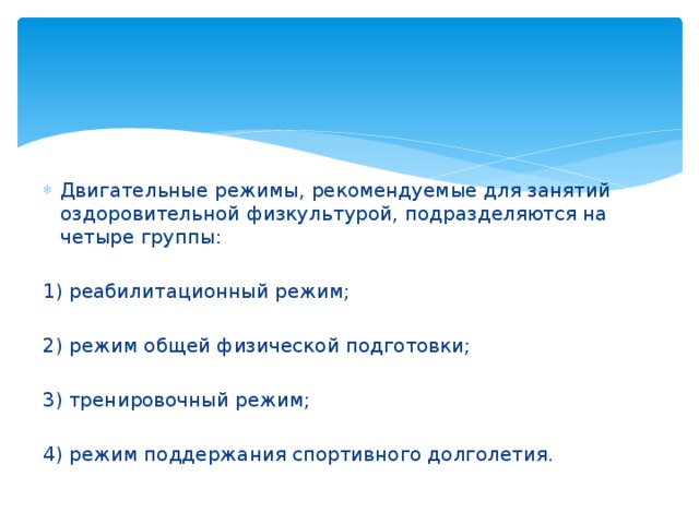 Двигательные режимы, рекомендуемые для занятий оздоровительной физкультурой, подразделяются на четыре группы: 1) реабилитационный режим; 2) режим общей физической подготовки; 3) тренировочный режим; 4) режим поддержания спортивного долголетия. 