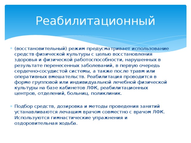 Реабилитационный (восстановительный) режим предусматривает использование средств физической культуры с целью восстановления здоровья и физической работоспособности, нарушенных в результате перенесенных заболеваний, в первую очередь сердечно-сосудистой системы, а также после травм или оперативных вмешательств. Реабилитация проводится в форме групповой или индивидуальной лечебной физической культуры на базе кабинетов ЛФК, реабилитационных центров, отделений, больниц, поликлиник. Подбор средств, дозировка и методы проведения занятий устанавливаются лечащим врачом совместно с врачом ЛФК. Используются гимнастические упражнения и оздоровительная ходьба. 