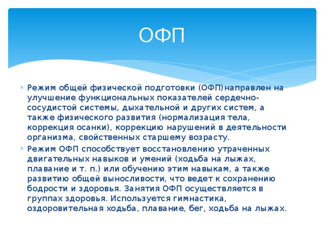 ОФП Режим общей физической подготовки (ОФП)направлен на улучшение функциональных показателей сердечно-сосудистой системы, дыхательной и других систем, а также физического развития (нормализация тела, коррекция осанки), коррекцию нарушений в деятельности организма, свойственных старшему возрасту. Режим ОФП способствует восстановлению утраченных двигательных навыков и умений (ходьба на лыжах, плавание и т. п.) или обучению этим навыкам, а также развитию общей выносливости, что ведет к сохранению бодрости и здоровья. Занятия ОФП осуществляется в группах здоровья. Используется гимнастика, оздоровительная ходьба, плавание, бег, ходьба на лыжах. 