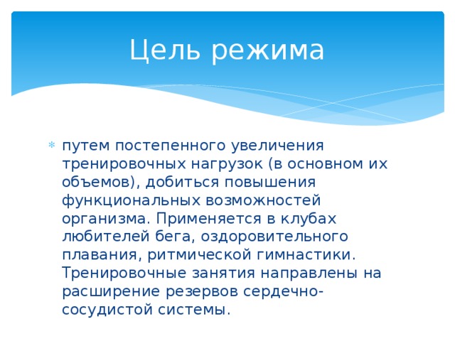 Цель режима путем постепенного увеличения тренировочных нагрузок (в основном их объемов), добиться повышения функциональных возможностей организма. Применяется в клубах любителей бега, оздоровительного плавания, ритмической гимнастики. Тренировочные занятия направлены на расширение резервов сердечно-сосудистой системы. 