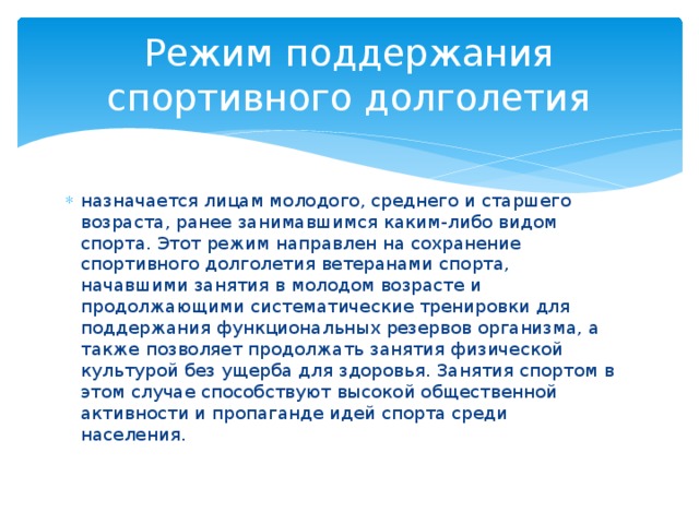 Режим поддержания спортивного долголетия назначается лицам молодого, среднего и старшего возраста, ранее занимавшимся каким-либо видом спорта. Этот режим направлен на сохранение спортивного долголетия ветеранами спорта, начавшими занятия в молодом возрасте и продолжающими систематические тренировки для поддержания функциональных резервов организма, а также позволяет продолжать занятия физической культурой без ущерба для здоровья. Занятия спортом в этом случае способствуют высокой общественной активности и пропаганде идей спорта среди населения. 