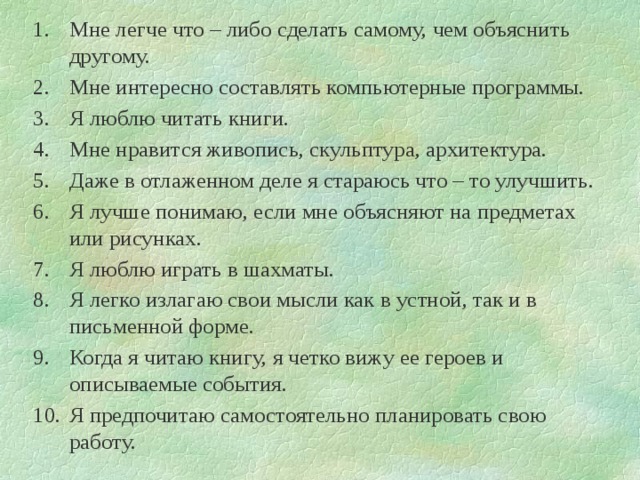 Мне легче что – либо сделать самому, чем объяснить другому. Мне интересно составлять компьютерные программы. Я люблю читать книги. Мне нравится живопись, скульптура, архитектура. Даже в отлаженном деле я стараюсь что – то улучшить. Я лучше понимаю, если мне объясняют на предметах или рисунках. Я люблю играть в шахматы. Я легко излагаю свои мысли как в устной, так и в письменной форме. Когда я читаю книгу, я четко вижу ее героев и описываемые события. Я предпочитаю самостоятельно планировать свою работу. 
