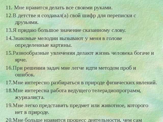 11. Мне нравится делать все своими руками. 12.В детстве я создавал(а) свой шифр для переписки с друзьями. 13.Я придаю большое значение сказанному слову. 14.Знакомые мелодии вызывают у меня в голове определенные картины. 15.Разнообразные увлечения делают жизнь человека богаче и ярче. 16.При решении задач мне легче идти методом проб и ошибок. 17.Мне интересно разбираться в природе физических явлений. 18.Мне интересна работа ведущего телерадиопрограмм, журналиста. 19.Мне легко представить предмет или животное, которого нет в природе. 20.Мне больше нравится процесс деятельности, чем сам результат. 