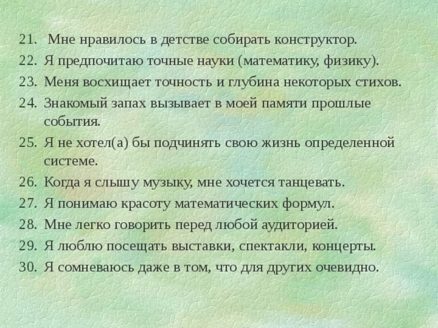  Мне нравилось в детстве собирать конструктор. Я предпочитаю точные науки (математику, физику). Меня восхищает точность и глубина некоторых стихов. Знакомый запах вызывает в моей памяти прошлые события. Я не хотел(а) бы подчинять свою жизнь определенной системе. Когда я слышу музыку, мне хочется танцевать. Я понимаю красоту математических формул. Мне легко говорить перед любой аудиторией. Я люблю посещать выставки, спектакли, концерты. Я сомневаюсь даже в том, что для других очевидно. 