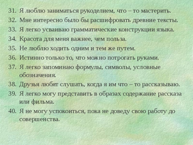 Я люблю заниматься рукоделием, что – то мастерить. Мне интересно было бы расшифровать древние тексты. Я легко усваиваю грамматические конструкции языка. Красота для меня важнее, чем польза. Не люблю ходить одним и тем же путем. Истинно только то, что можно потрогать руками. Я легко запоминаю формулы, символы, условные обозначения. Друзья любят слушать, когда я им что – то рассказываю. Я легко могу представить в образах содержание рассказа или фильма. Я не могу успокоиться, пока не доведу свою работу до совершенства. 