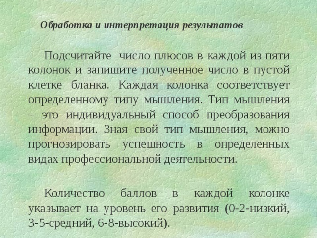 Обработка и интерпретация результатов   Подсчитайте число плюсов в каждой из пяти колонок и запишите полученное число в пустой клетке бланка. Каждая колонка соответствует определенному типу мышления. Тип мышления – это индивидуальный способ преобразования информации. Зная свой тип мышления, можно прогнозировать успешность в определенных видах профессиональной деятельности.   Количество баллов в каждой колонке указывает на уровень его развития (0-2-низкий, 3-5-средний, 6-8-высокий). 
