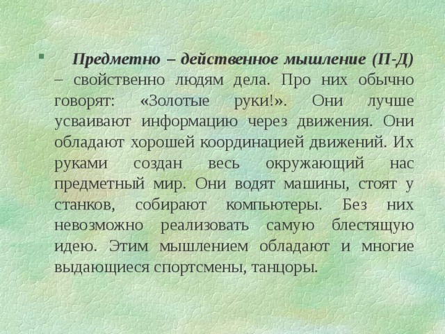  Предметно – действенное мышление (П-Д) – свойственно людям дела. Про них обычно говорят: «Золотые руки!». Они лучше усваивают информацию через движения. Они обладают хорошей координацией движений. Их руками создан весь окружающий нас предметный мир. Они водят машины, стоят у станков, собирают компьютеры. Без них невозможно реализовать самую блестящую идею. Этим мышлением обладают и многие выдающиеся спортсмены, танцоры. 
