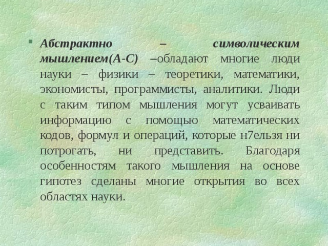 Абстрактно – символическим мышлением(А-С) – обладают многие люди науки – физики – теоретики, математики, экономисты, программисты, аналитики. Люди с таким типом мышления могут усваивать информацию с помощью математических кодов, формул и операций, которые н7ельзя ни потрогать, ни представить. Благодаря особенностям такого мышления на основе гипотез сделаны многие открытия во всех областях науки. 